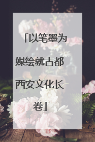 以笔墨为媒绘就古都西安文化长卷