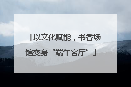 以文化赋能，书香场馆变身“端午客厅”