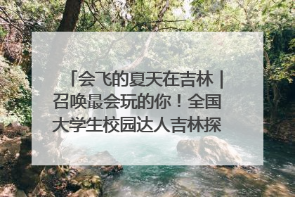 会飞的夏天在吉林｜召唤最会玩的你！全国大学生校园达人吉林探线活动招募中