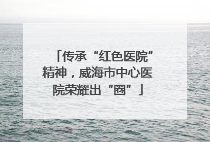 传承“红色医院”精神，威海市中心医院荣耀出“圈”