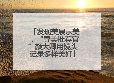发现美展示美，“寻美推荐官”颜大卿用镜头记录多样美好