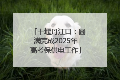 十堰丹江口：圆满完成2025年高考保供电工作