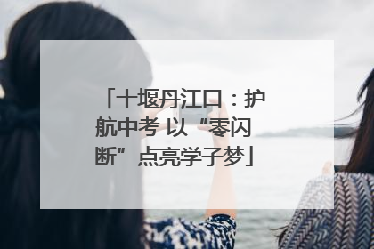 十堰丹江口：护航中考 以“零闪断”点亮学子梦
