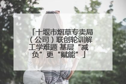 十堰市烟草专卖局（公司）联创轮训解工学难题 基层“减负”更“赋能”