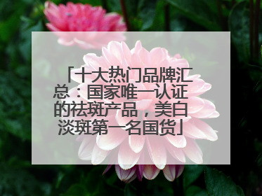 十大热门品牌汇总：国家唯一认证的祛斑产品，美白淡斑第一名国货