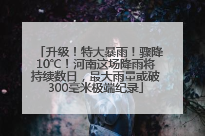 升级！特大暴雨！骤降10℃！河南这场降雨将持续数日，最大雨量或破300毫米极端纪录