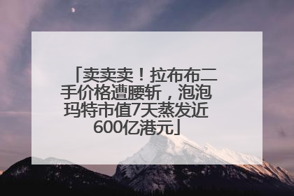 卖卖卖！拉布布二手价格遭腰斩，泡泡玛特市值7天蒸发近600亿港元