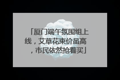 厦门端午氛围组上线，艾草花束价虽高，市民依然抢着买