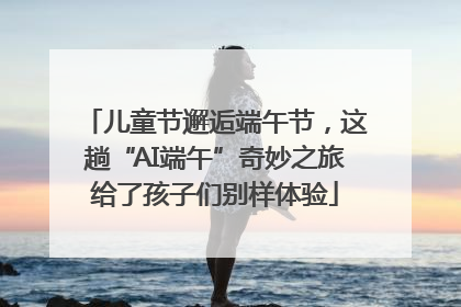 儿童节邂逅端午节，这趟“AI端午”奇妙之旅给了孩子们别样体验