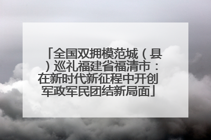 全国双拥模范城（县）巡礼福建省福清市：在新时代新征程中开创军政军民团结新局面
