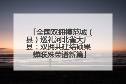 全国双拥模范城（县）巡礼河北省大厂县：双拥共建结硕果 蝉联殊荣谱新篇