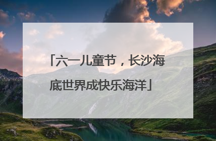 六一儿童节，长沙海底世界成快乐海洋