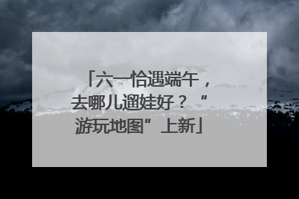 六一恰遇端午，去哪儿遛娃好？“游玩地图”上新