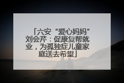 六安“爱心妈妈”刘会芹：促康复帮就业，为孤独症儿童家庭送去希望