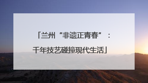 兰州“非遗正青春”：千年技艺碰撞现代生活