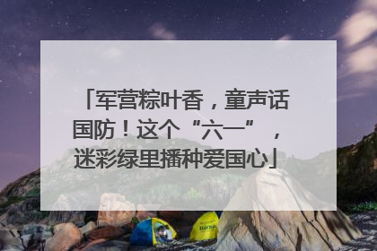 军营粽叶香，童声话国防！这个“六一”，迷彩绿里播种爱国心