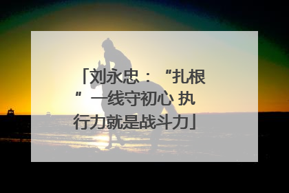 刘永忠：“扎根”一线守初心 执行力就是战斗力