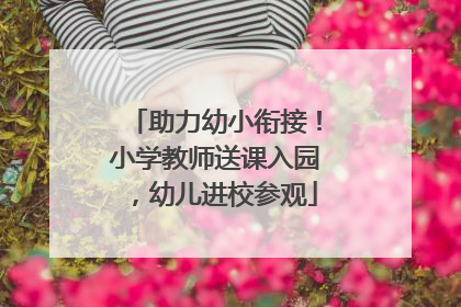 助力幼小衔接！小学教师送课入园，幼儿进校参观