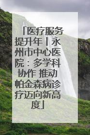 医疗服务提升年丨永州市中心医院：多学科协作 推动帕金森病诊疗迈向新高度