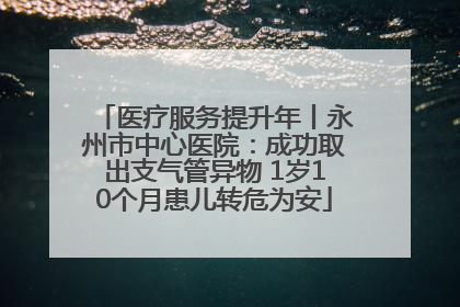 医疗服务提升年丨永州市中心医院：成功取出支气管异物 1岁10个月患儿转危为安