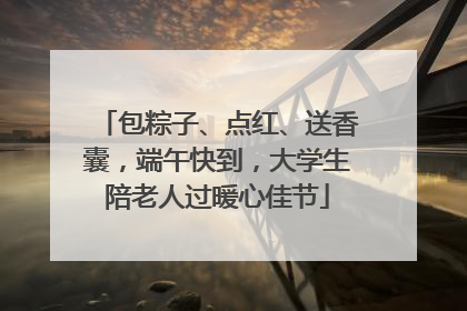 包粽子、点红、送香囊，端午快到，大学生陪老人过暖心佳节