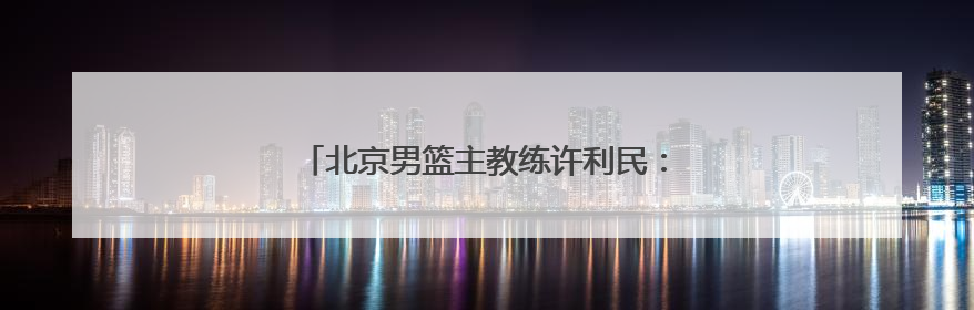 北京男篮主教练许利民：把全运会每场比赛打好