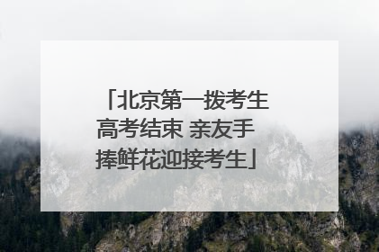 北京第一拨考生高考结束 亲友手捧鲜花迎接考生