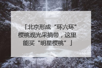 北京形成“环六环”樱桃观光采摘带，这里能买“明星樱桃”