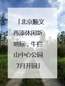 北京顺义再添休闲新地标，牛栏山中心公园7月开园