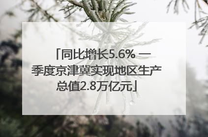同比增长5.6% 一季度京津冀实现地区生产总值2.8万亿元