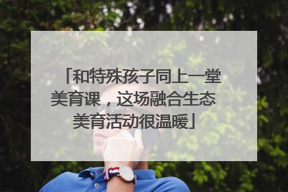 和特殊孩子同上一堂美育课，这场融合生态美育活动很温暖