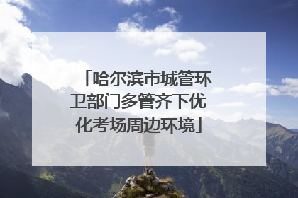 哈尔滨市城管环卫部门多管齐下优化考场周边环境