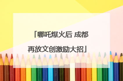 哪吒爆火后 成都再放文创激励大招