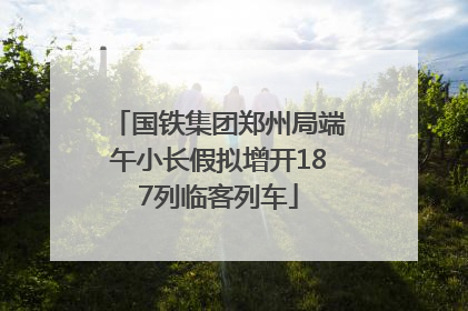国铁集团郑州局端午小长假拟增开187列临客列车