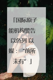 国际原子能机构警告以色列 以媒：“前所未有”