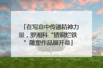 在写意中传递精神力量，罗湘科“锈铜烂铁”雕塑作品展开幕