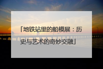 地铁站里的船模展：历史与艺术的奇妙交融