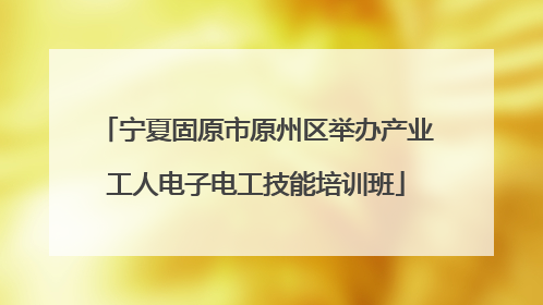 宁夏固原市原州区举办产业工人电子电工技能培训班