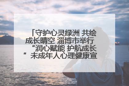 守护心灵绿洲 共绘成长晴空 淄博市举行“润心赋能 护航成长”未成年人心理健康宣传教育主题活动