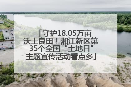 守护18.05万亩沃土良田！湘江新区第35个全国“土地日”主题宣传活动看点多