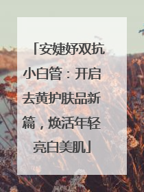 安婕妤双抗小白管：开启去黄护肤品新篇，焕活年轻亮白美肌