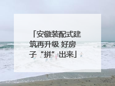 安徽装配式建筑再升级 好房子“拼”出来