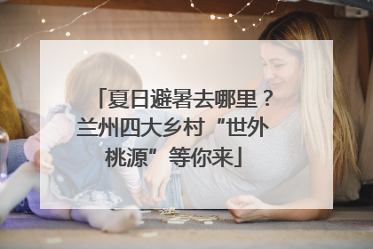 夏日避暑去哪里？兰州四大乡村“世外桃源”等你来