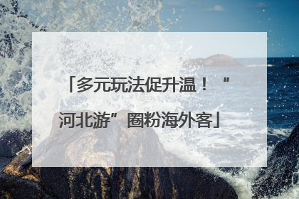 多元玩法促升温！“河北游”圈粉海外客