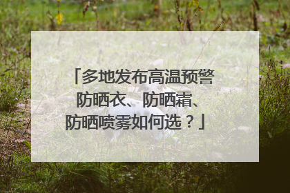 多地发布高温预警 防晒衣、防晒霜、防晒喷雾如何选？