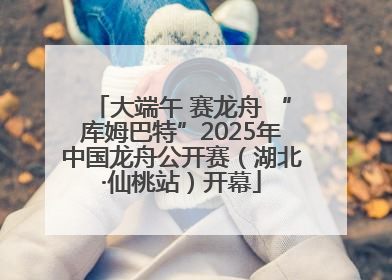 大端午 赛龙舟 “库姆巴特”2025年中国龙舟公开赛（湖北·仙桃站）开幕