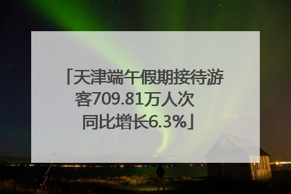 天津端午假期接待游客709.81万人次 同比增长6.3%