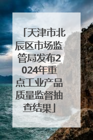 天津市北辰区市场监管局发布2024年重点工业产品质量监督抽查结果