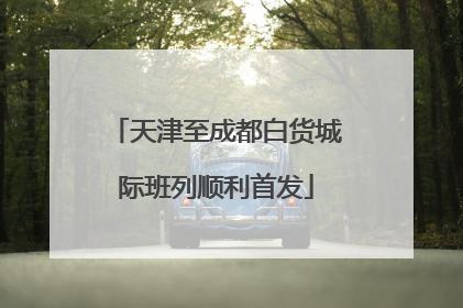 天津至成都白货城际班列顺利首发