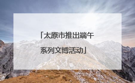 太原市推出端午系列文博活动